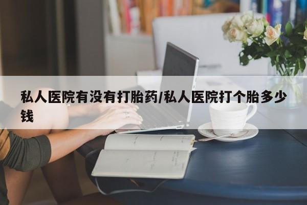 卖流产药联系方式私人医院有没有打胎药/私人医院打个胎多少钱