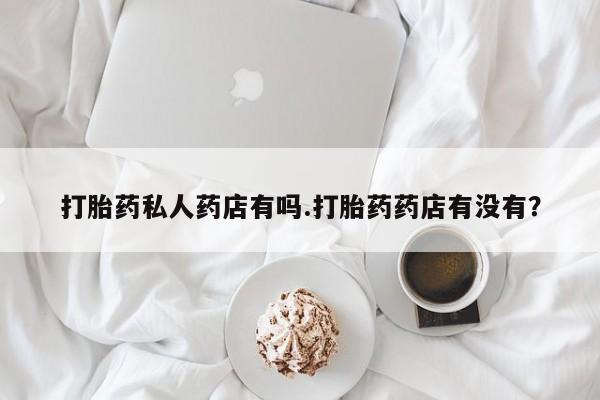卖流产药联系方式打胎药私人药店有吗.打胎药药店有没有？