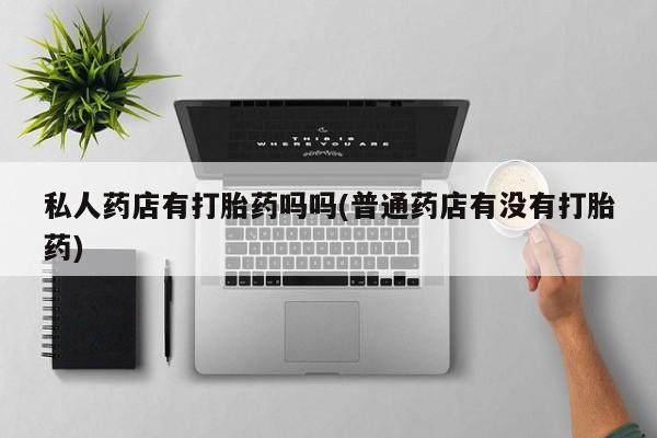卖流产药联系方式私人药店有打胎药吗吗(普通药店有没有打胎药)