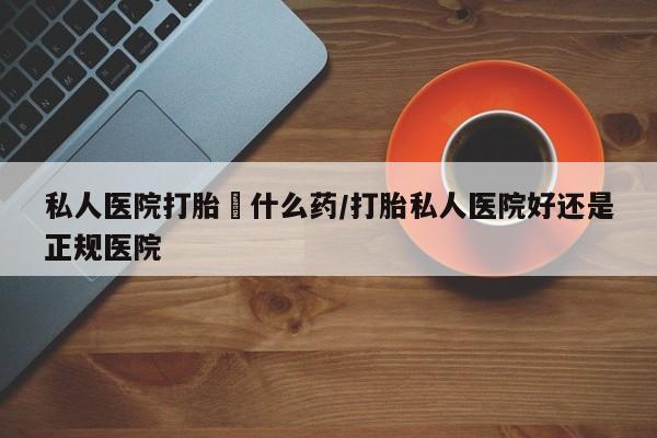 卖流产药联系方式私人医院打胎給什么药/打胎私人医院好还是正规医院