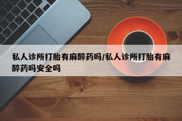 卖流产药联系方式私人诊所打胎有麻醉药吗/私人诊所打胎有麻醉药吗安全吗